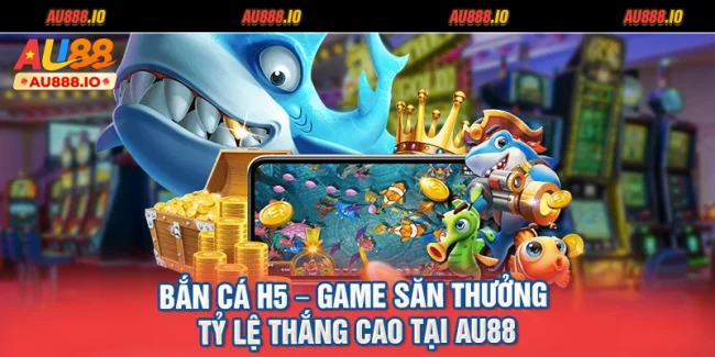 Bắn Cá H5 – Game Săn Thưởng Tỷ Lệ Thắng Cao Tại AU88